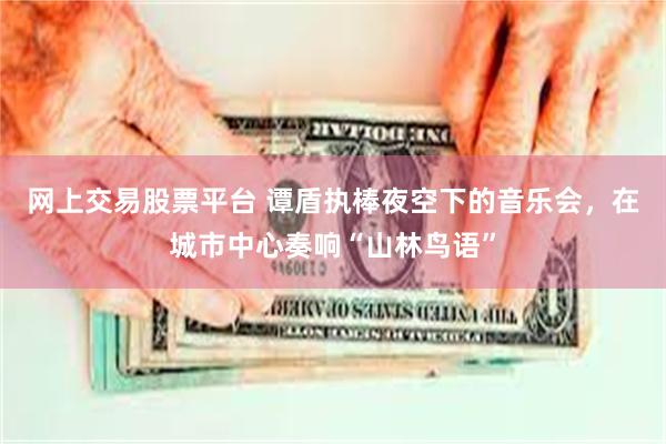 网上交易股票平台 谭盾执棒夜空下的音乐会，在城市中心奏响“山林鸟语”