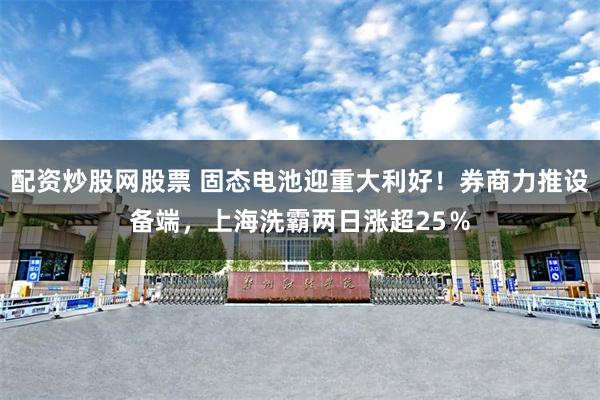 配资炒股网股票 固态电池迎重大利好！券商力推设备端，上海洗霸两日涨超25％