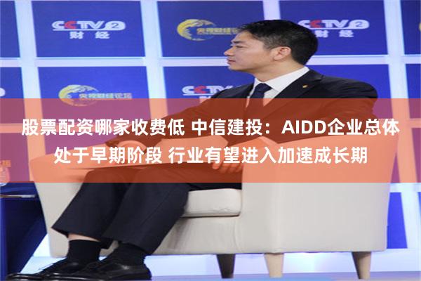 股票配资哪家收费低 中信建投：AIDD企业总体处于早期阶段 行业有望进入加速成长期