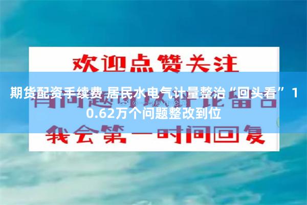 期货配资手续费 居民水电气计量整治“回头看” 10.62万个问题整改到位