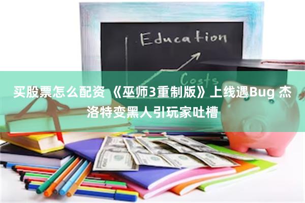 买股票怎么配资 《巫师3重制版》上线遇Bug 杰洛特变黑人引玩家吐槽