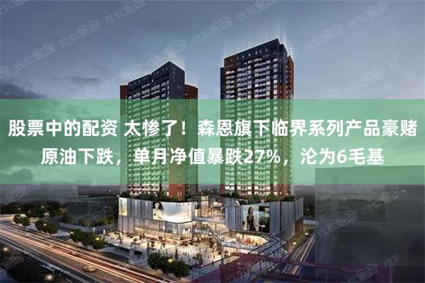 股票中的配资 太惨了！森恩旗下临界系列产品豪赌原油下跌，单月净值暴跌27%，沦为6毛基