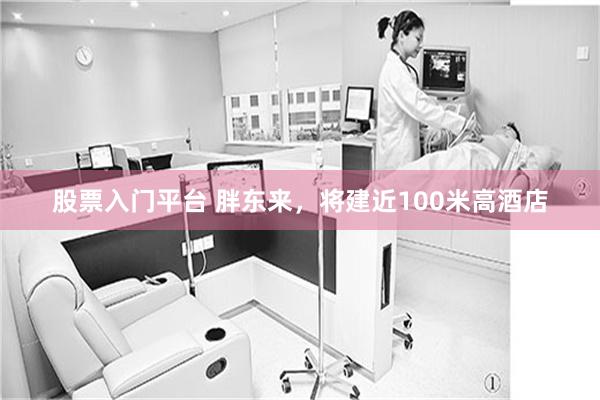 股票入门平台 胖东来，将建近100米高酒店