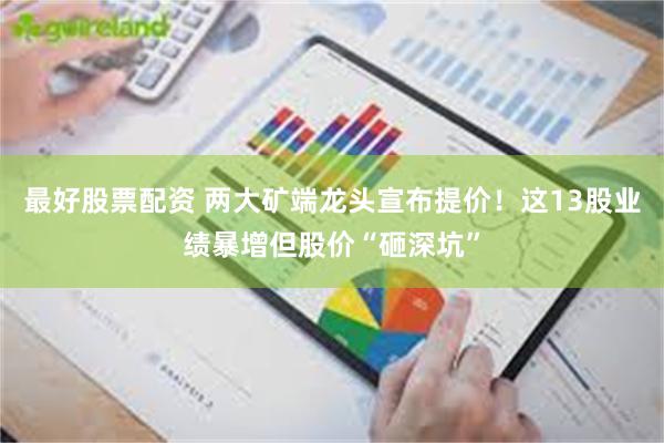 最好股票配资 两大矿端龙头宣布提价！这13股业绩暴增但股价“砸深坑”