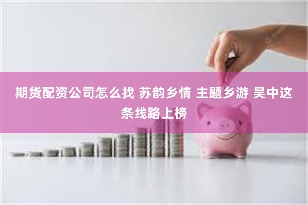期货配资公司怎么找 苏韵乡情 主题乡游 吴中这条线路上榜