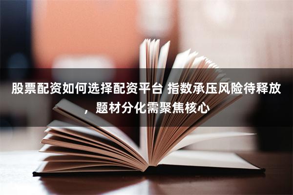 股票配资如何选择配资平台 指数承压风险待释放，题材分化需聚焦核心