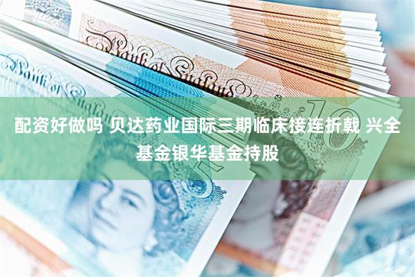 配资好做吗 贝达药业国际三期临床接连折戟 兴全基金银华基金持股