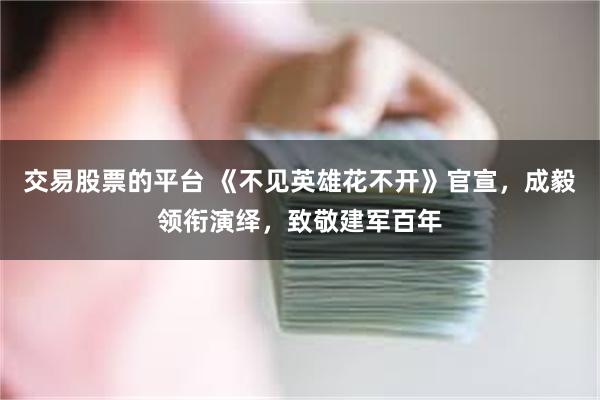 交易股票的平台 《不见英雄花不开》官宣，成毅领衔演绎，致敬建军百年