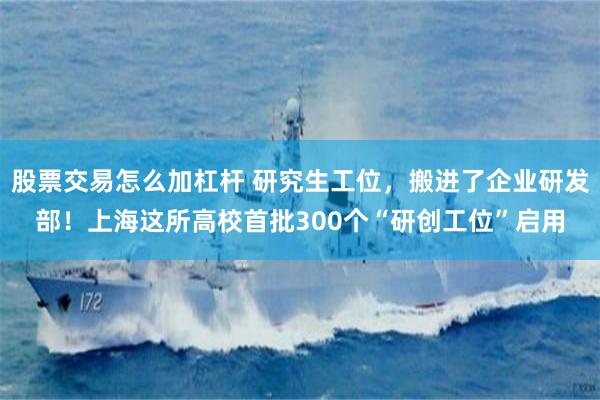股票交易怎么加杠杆 研究生工位,搬进了企业研发部!上海这所高校首批300个“研创工位”启用