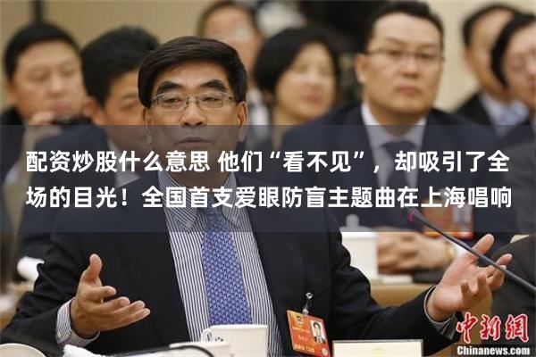 配资炒股什么意思 他们“看不见”，却吸引了全场的目光！全国首支爱眼防盲主题曲在上海唱响